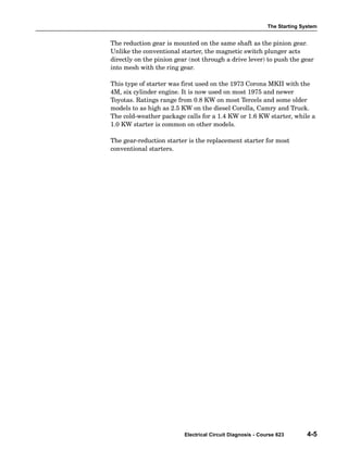 The Starting System
Electrical Circuit Diagnosis - Course 623 4-5
The reduction gear is mounted on the same shaft as the pinion gear.
Unlike the conventional starter, the magnetic switch plunger acts
directly on the pinion gear (not through a drive lever) to push the gear
into mesh with the ring gear.
This type of starter was first used on the 1973 Corona MKII with the
4M, six cylinder engine. It is now used on most 1975 and newer
Toyotas. Ratings range from 0.8 KW on most Tercels and some older
models to as high as 2.5 KW on the diesel Corolla, Camry and Truck.
The cold−weather package calls for a 1.4 KW or 1.6 KW starter, while a
1.0 KW starter is common on other models.
The gear−reduction starter is the replacement starter for most
conventional starters.
 
