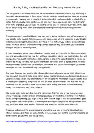 Starting A Blog Is A Great Idea For Just About Any Internet Marketer

One thing you should understand is that each Internet marketer should have a blog, but many of
them don't ever worry about it. If you are an Internet marketer you will see that there are a variety
of reasons why having a blog is important. Not surprisingly if you happen to be in lots of different
niches that will actually make a difference on how many blogs you should start. The truth is for
every niche or product you have you will want to have a blog for each and every one. In this post
we will be speaking about some of the reasons that blogs will help you out with your online
marketing.


The primary reason you should begin your own blog is so you can brand yourself as an expert in
your specific niche market. As time passes, a lot more people will end up coming to your blog to
find solutions with regards to questions they have in your niche. If you endorse a product these
people will have a better chance of buying it simply because they believe that you understand
what you happen to be talking about.


Another reason you should have a blog is so you can use it to construct a list. Once more when
men and women begin to trust you, they will have no problem joining your mailing list as they will
be expecting high quality information. Making profits is one of the biggest reasons to have a list
and you do this by providing high quality information as well as a link to a product that will allow
you to generate a commission. Do not forget, these folks trust you so they will open your email
messages and also pay attention to your suggestions.


One more thing you may want to take into consideration is when you have a good following on
your blog you'll be able to make extra money by just incorporating Adsense to your blog. Because
Google will place ads on your site that are directly linked to the information on your website, there
is a really good possibility that people will click on these advertisements. This may well not be
something that will be able to make you an awful lot of money, but when it comes to making
money online each and every little bit helps.


You should really make sure that men and women can find their way to your money website
simply by adding a link to it or to an affiliate product you are marketing. So in the event that you
have a losing weight blog, you ought to have a link on each page of your blog directed to a good
selling weight loss affiliate product or maybe your own weight loss product. Yet again even if this
only generates a few sales a week, that is still a lot more than you are generating now.


These are just some of the greater reasons why setting up a blog is important to virtually any
Internet marketer. But these are just a handful of reasons you may still find even more reasons, so
don't wait and get your first blog set up today.


http://www.bibleknowledgebookstore.com/church-supplies/easter-church-bulletins.html
 