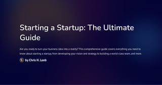 Starting a Startup: The Ultimate
Guide
Are you ready to turn your business idea into a reality? This comprehensive guide covers everything you need to
know about starting a startup, from developing your vision and strategy to building a world-class team, and more.
by Chris H. Leeb
 