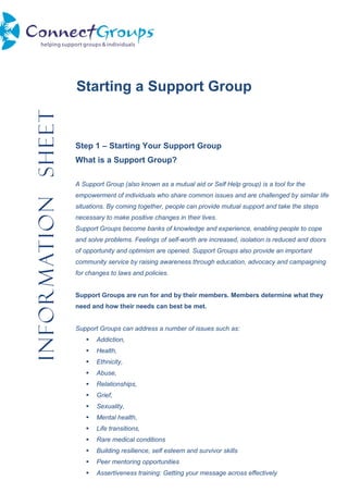 InformationSheet
Starting a Support Group
Step 1 – Starting Your Support Group
What is a Support Group?
A Support Group (also known as a mutual aid or Self Help group) is a tool for the
empowerment of individuals who share common issues and are challenged by similar life
situations. By coming together, people can provide mutual support and take the steps
necessary to make positive changes in their lives.
Support Groups become banks of knowledge and experience, enabling people to cope
and solve problems. Feelings of self-worth are increased, isolation is reduced and doors
of opportunity and optimism are opened. Support Groups also provide an important
community service by raising awareness through education, advocacy and campaigning
for changes to laws and policies.
Support Groups are run for and by their members. Members determine what they
need and how their needs can best be met.
Support Groups can address a number of issues such as:
 Addiction,
 Health,
 Ethnicity,
 Abuse,
 Relationships,
 Grief,
 Sexuality,
 Mental health,
 Life transitions,
 Rare medical conditions
 Building resilience, self esteem and survivor skills
 Peer mentoring opportunities
 Assertiveness training: Getting your message across effectively
 