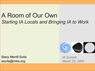 Stacy Merrill Surla [email_address] A Room of Our Own Starting IA Locals and Bringing IA to Work IA Summit March 25, 2006 