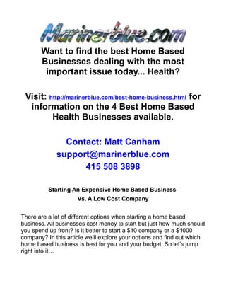 Want to find the best Home Based
       Businesses dealing with the most
        important issue today... Health?

 Visit: http://marinerblue.com/best-home-business.html for
  information on the 4 Best Home Based
         Health Businesses available.

               Contact: Matt Canham
             support@marinerblue.com
                   415 508 3898

          Starting An Expensive Home Based Business
                     Vs. A Low Cost Company


There are a lot of different options when starting a home based
business. All businesses cost money to start but just how much should
you spend up front? Is it better to start a $10 company or a $1000
company? In this article we’ll explore your options and find out which
home based business is best for you and your budget. So let’s jump
right into it…
 