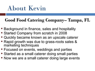 About Kevin
    Good Food Catering Company– Tampa, FL
 Background in finance, sales and hospitality
 Started Company from scratch in 2008
 Quickly became known as an upscale caterer
 Rapid growth was due to grass-roots sales &
  marketing techniques
 Focused on events, weddings and parties
 Started as a small caterer doing small parties
 Now we are a small caterer doing large events
 