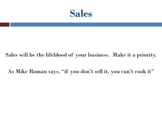 Sales


Sales will be the lifeblood of your business. Make it a priority.

 As Mike Roman says, “if you don’t sell it, you can’t cook it”
 