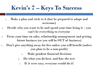 Kevin’s 7 – Keys To Success
      1. Make a plan and stick to it (but be prepared to adapt and
                                     overcome)
 2.    Decide who you want to be and spend your time being it – you
                          can’t be everything to everyone
3.     Focus your time on sales, relationship management and getting
               future business (or you will be OUT of business)
4.     Don’t give anything away for free unless you will benefit (unless
                            you plan to be a non-profit)
                    5.   Make prudent financial decisions
                6.     Do what you do best, and hire the rest
                 7.    If it were easy, everyone would do it!
 