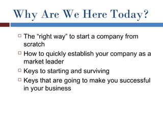 Why Are We Here Today?
   The “right way” to start a company from
    scratch
   How to quickly establish your company as a
    market leader
   Keys to starting and surviving
   Keys that are going to make you successful
    in your business
 