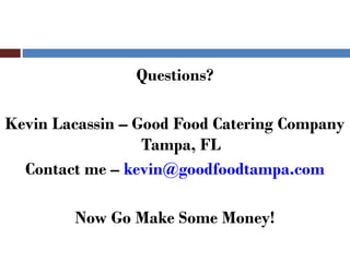 Questions?

Kevin Lacassin – Good Food Catering Company
                  Tampa, FL
  Contact me – kevin@goodfoodtampa.com

        Now Go Make Some Money!
 