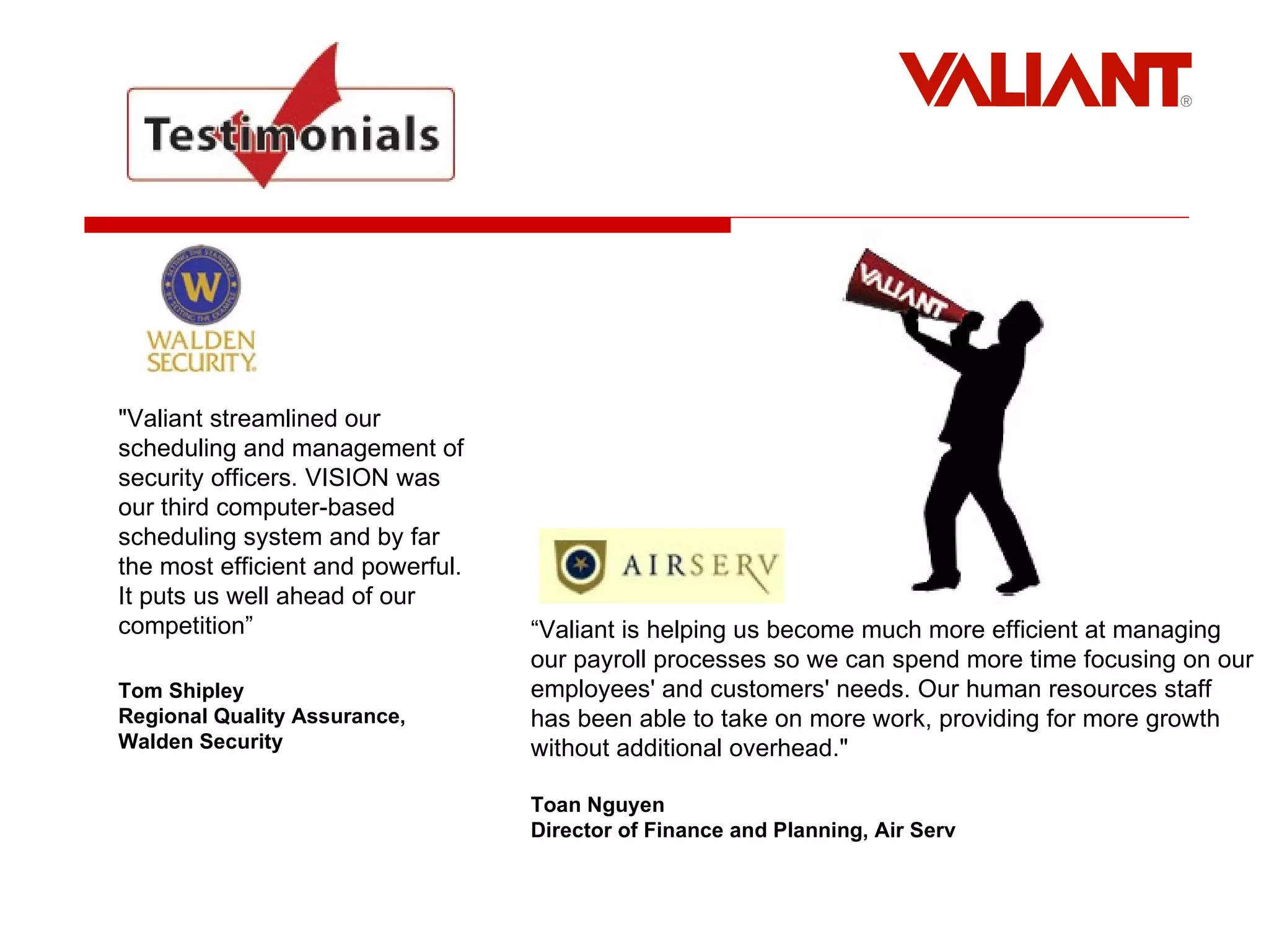                 "Valiant streamlined our scheduling and management of security officers. VISION was our third computer-based scheduling system and by far the most efficient and powerful. It puts us well ahead of our competition”  Tom Shipley Regional Quality Assurance, Walden Security “ Valiant is helping us become much more efficient at managing our payroll processes so we can spend more time focusing on our employees' and customers' needs. Our human resources staff has been able to take on more work, providing for more growth without additional overhead." Toan Nguyen Director of Finance and Planning, Air Serv   