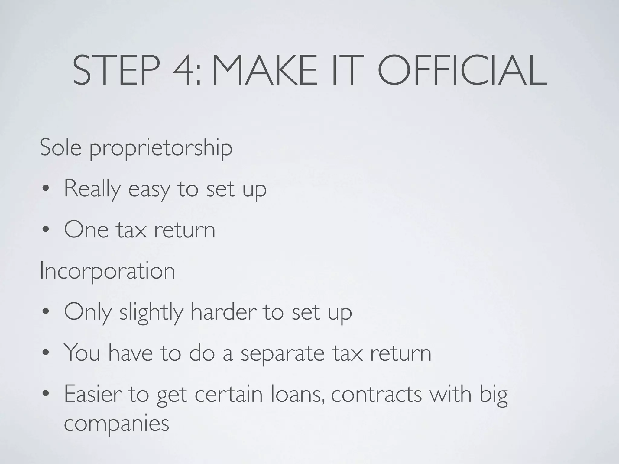 STEP 4: MAKE IT OFFICIAL
Sole proprietorship
• Really easy to set up
• One tax return
Incorporation
• Only slightly harder to set up
• You have to do a separate tax return
• Easier to get certain loans, contracts with big
  companies
 