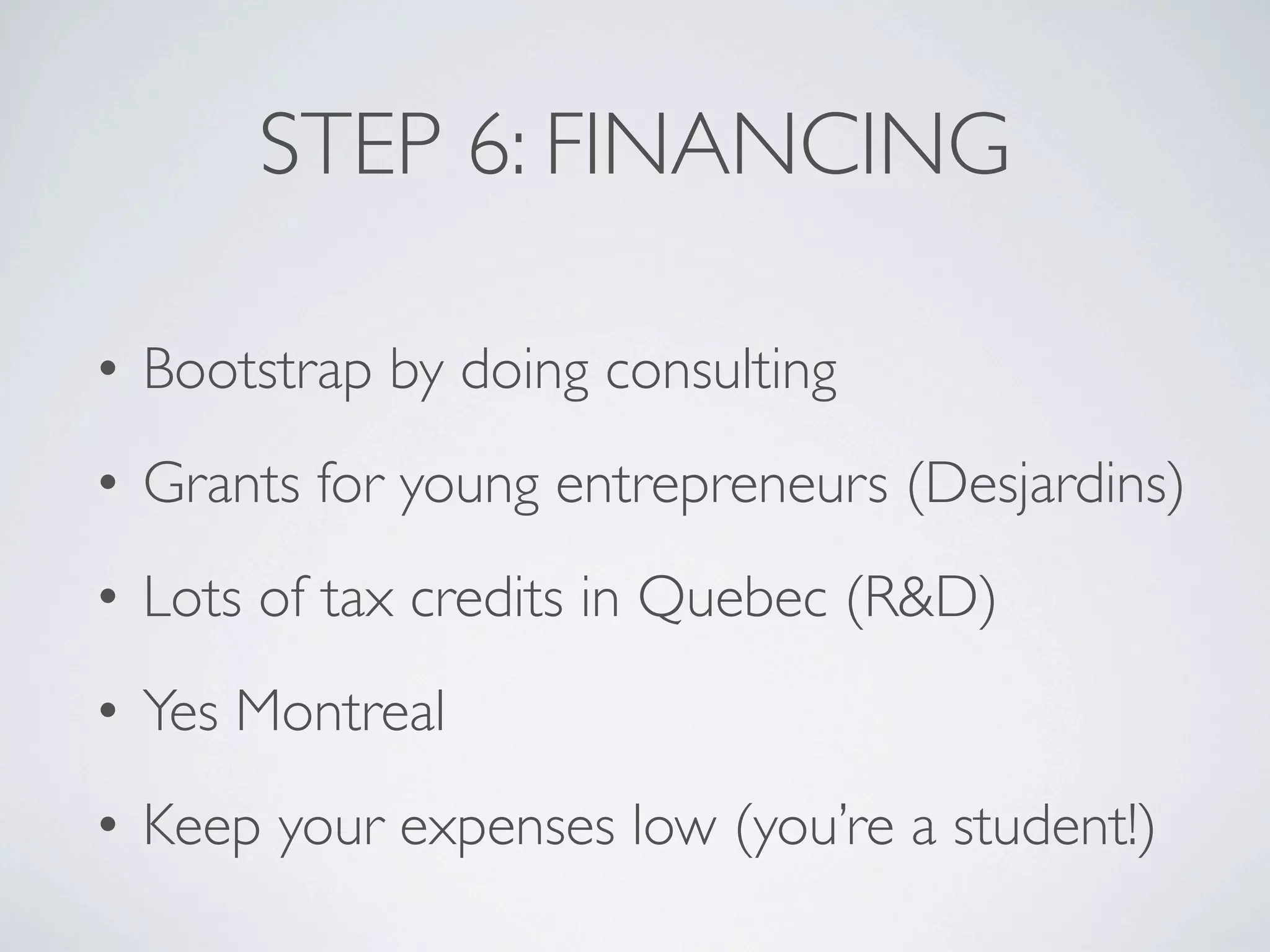 STEP 6: FINANCING

• Bootstrap by doing consulting
• Grants for young entrepreneurs (Desjardins)
• Lots of tax credits in Quebec (R&D)
• Yes Montreal
• Keep your expenses low (you’re a student!)
 