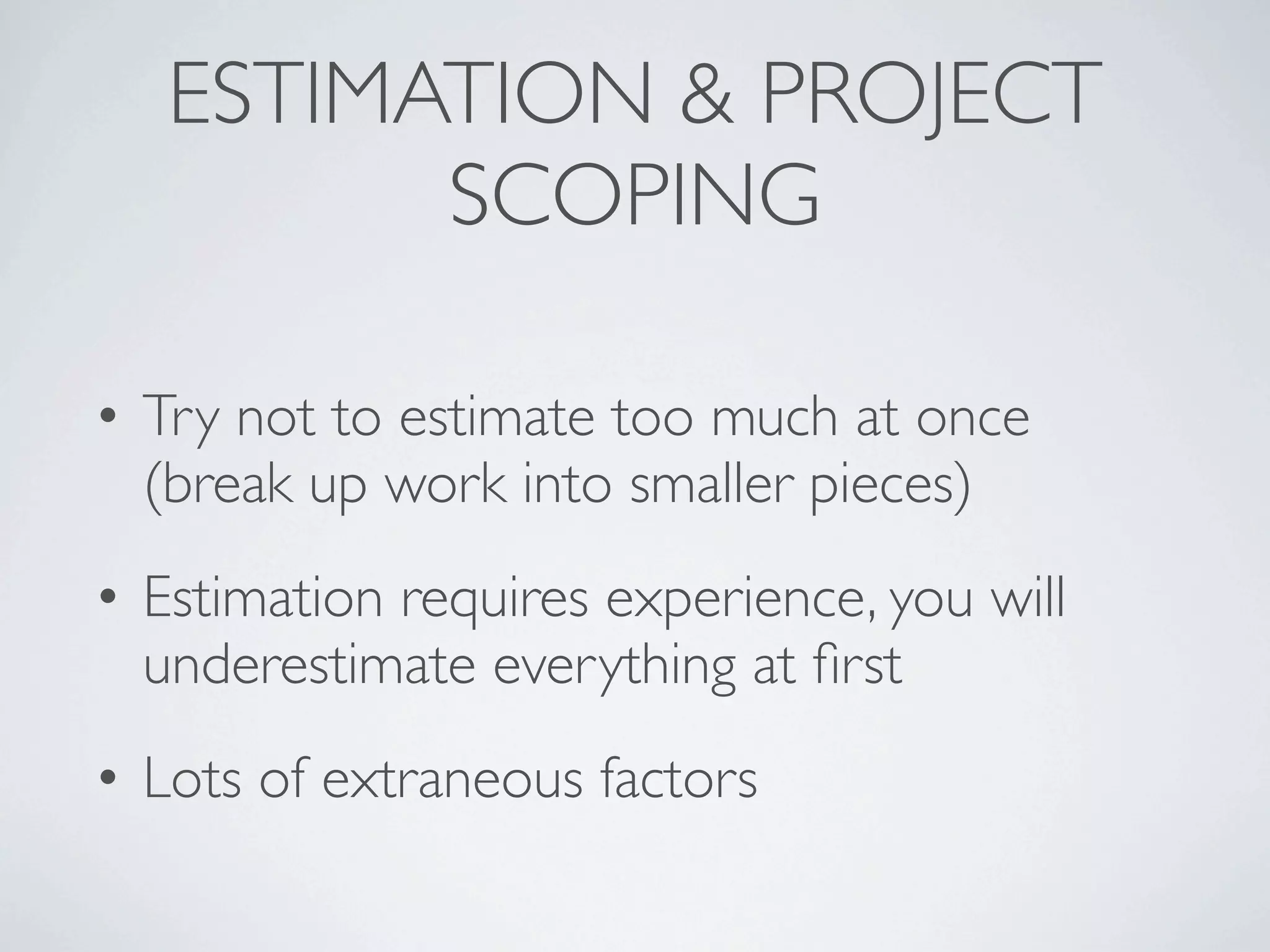 ESTIMATION & PROJECT
         SCOPING

• Try not to estimate too much at once
  (break up work into smaller pieces)
• Estimation requires experience, you will
  underestimate everything at ﬁrst
• Lots of extraneous factors
 