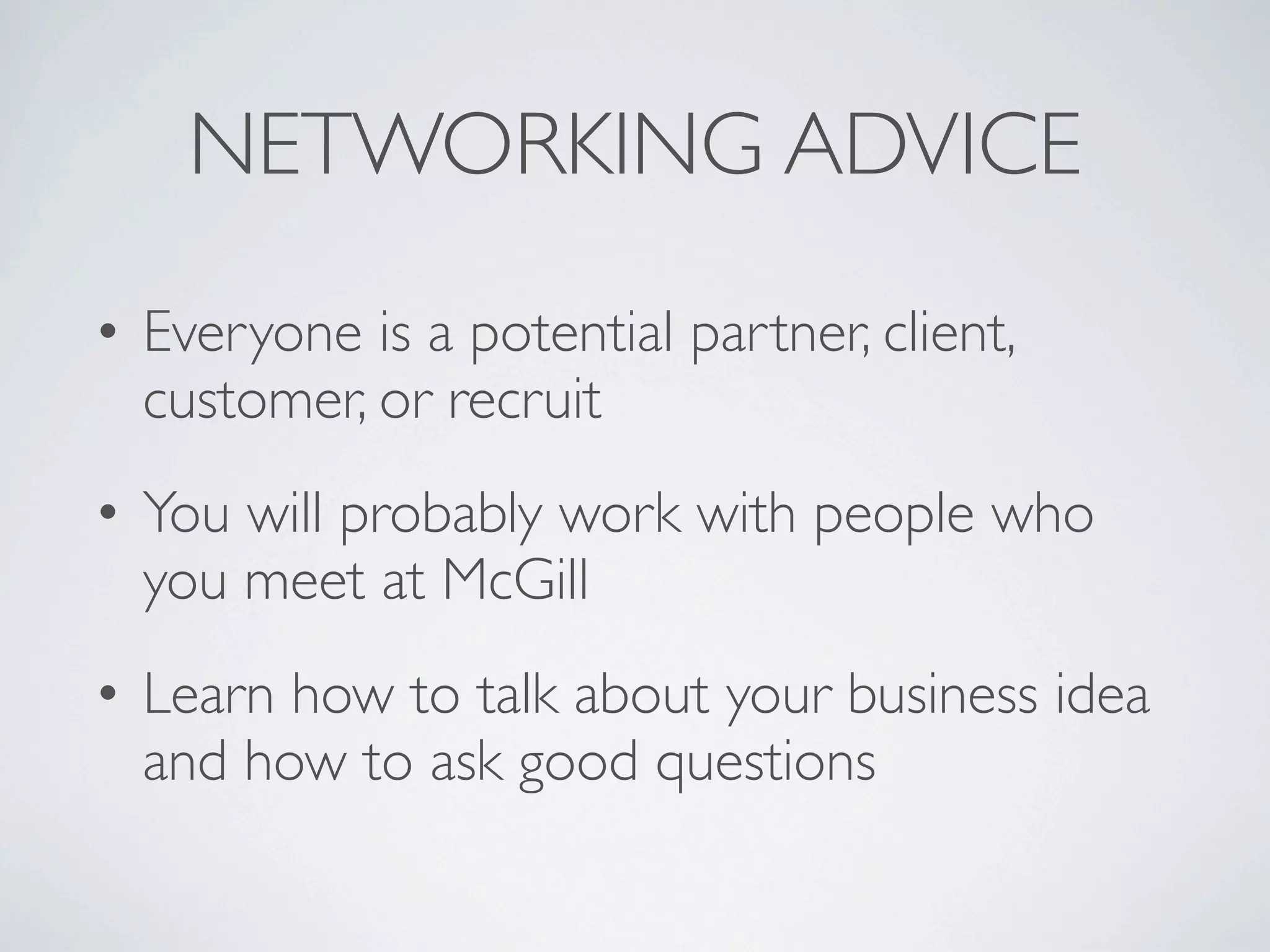NETWORKING ADVICE
• Everyone is a potential partner, client,
  customer, or recruit
• You will probably work with people who
  you meet at McGill
• Learn how to talk about your business idea
  and how to ask good questions
 