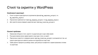 Стилі та скрипти у WordPress
Особливості реалізації:
1. Стилі та скрипти реєструються за допомогою функцій wp_register_sctipt() та
wp_register_style()
2. Підключення здійснюється через wp_enqueue_script() та wp_enqueue_style()
3. Для скриптів можна передати додаткові дані через wp_localize_sctipt()
Основні проблеми:
1. Неможливо об'єднати стилі, скрипти та додаткові дані в один набір (asset)
2. Під одним іменем можна зареєструвати лише один стиль чи скрипт
3. Підключення скриптів та передача даних через wp_localize_script() ускладнюється тим, що
скрипти реєструються набагато раніше ніж ініціалізується сама тема
4. Треба уважно підходити до вибору назви, щоб уникнути конфліктів із зареєстрованими стилями
та скриптами
 