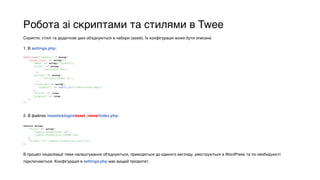 Робота зі скриптами та стилями в Twee
Скрипти, стилі та додаткові дані об'єднуються в набори (asset). Їх конфігурація може бути описана
1. В settings.php:
$settings['assets'] = array( 
‘asset_name' => array( 
'deps' => array('jquery'), 
'style' => array( 
'css/style.css', 
), 
'script' => array( 
'scripts/theme.js', 
), 
'localize' => array( 
'ajaxurl' => admin_url('admin-ajax.php') 
), 
'footer' => true, 
'display' => true 
), 
);
2. В файлах /assets/plugin/asset_name/index.php:
return array( 
'style' => array( 
'jquery.formstyler.css', 
'jquery.formstyler.theme.css' 
), 
'script' => 'jquery.formstyler.min.js', 
);
В процесі ініціалізації теми налаштування об'єднуються, приводяться до єдиного вигляду, реєструються в WordPress та по необхідності
підключаються. Конфігурація в settings.php має вищий пріоритет.
 