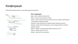 Конфігурація
Налаштування набору скриптів та стилів представляють собою масив:
array( 
'deps' => array('jquery'), 
'style' => array( 
'jquery.formstyler.css', 
'jquery.formstyler.theme.css' 
), 
'script' => 'jquery.formstyler.min.js', 
'localize' => function() { 
return array( 
'id' => get_the_ID(), 
'title' => get_the_title() 
); 
}, 
'display' => function() { 
if (is_single()) { 
return true; 
} else { 
return false; 
} 
}, 
'prefix' => 'tw_', 
'version' => null, 
'footer' => true 
);
Опис конфігурації:
deps – масив з переліком залежностей
style - шлях до стилю чи масив зі стилями
script – шлях до скрипту чи масив зі скриптами. Стилі та скрипти підключаються
у тому порядку, в якому вони вказані
localize – масив або функція, що повертає масив з даними для скриптів
display – булеве значення або функцію, що його повертає. Вказує чи потрібно
підключати скрипт
prefix – префікс, з яким будуть реєструватися скрипти та стилі
version – версія скриптів та стилів
footer – вивід скрипті в кінці сторінки
 
