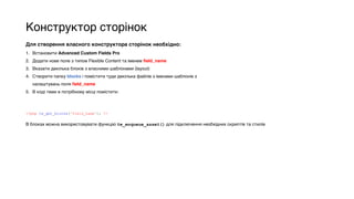 Конструктор сторінок
Для створення власного конструктора сторінок необхідно:
1. Встановити Advanced Custom Fields Pro
2. Додати нове поле з типом Flexible Content та іменем field_name
3. Вказати декілька блоків з власними шаблонами (layout)
4. Створити папку blocks і помістити туди декілька файлів з іменами шаблонів з
налаштувань поля field_name
5. В коді теми в потрібному місці помістити:
<?php tw_get_blocks('field_name'); ?>
В блоках можна використовувати функцію tw_enqueue_asset() для підключення необхідних скриптів та стилів
 