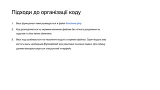 Підходи до організації коду
1. Весь функціонал теми розміщується в файлі functions.php
2. Код розподіляється по окремим великим файлам без чіткого розділення по
задачам та без явних обмежень
3. Весь код розбивається на незалежні модулі в окремих файлах. Один модуль має
містити весь необхідний функціонал для реалізації основної задачі. Для обміну
даними використовується спеціальний інтерфейс
 
