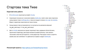 Стартова тема Twee
Короткий опис роботи:
1. В functions.php підключається файл init.php
2. Ініціалізація починається з включення файлу loader.php, який в свою чергу підключає
налаштування теми в settings.php, а також всі модулі в папках core, ajax та modules.
Модулі з віджетами підключаються трохи пізніше
3. Налаштування теми встановлюються та зчитуються за допомогою функцій
tw_get_setting() та tw_set_setting()
4. Далі в init.php запускається процес ініціалізації теми, додавання областей меню,
підключення перекладу, реєстрація вказаних розмірів мініатюр, типів записів і
таксономій, областей для віджетів і стилів редактора. Реєстрація стилів та скриптів
(assets) має свої особливості та здійснюється окремо в модулі assets.php
Репозиторій проекту: https://github.com/TwistedAndy/wp-theme
 