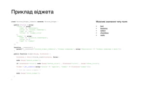 Приклад віджета
class Twisted_Widget_Comments extends Twisted_Widget { 
 
public $fields = array( 
'title' => array( 
'name' => 'Заголовок', 
'value' => 'Останні коментарі', 
'type' => 'text', 
'filter' => 'widget_title' 
), 
'number' => array( 
'name' => 'Кількість коментарів', 
'value' => 5, 
'type' => 'number' 
), 
); 
 
function __construct() { 
parent::__construct('twisted_widget_comments', 'Останні коментарі', array('description' => 'Останні коментарі з фото')); 
} 
 
public function widget($args, $instance) { 
 
$instance = $this->fields_load($instance, false); 
 
echo $args['before_widget']; 
 
if ($instance['title']) echo $args['before_title'] . $instance['title'] . $args['after_title']; 
 
$items = get_comments(array('status' => 'approve', 'number' => $instance['number'])); 
 
/* Тут код самого віждета */ 
 
echo $args['after_widget']; 
 
} 
 
}
Можливі значення типу поля:
• text
• textarea
• select
• checkbox
• radio
 