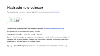 Навігація по сторінкам
Параметри виводу навігації по сторінкам (pagination) можна налаштувати в settings.php:
Повний список параметрів можна знайти в файлі з модулем: /includes/modules/pagination.php
Для виводу мініатюр можна використовувати функцію:
tw_pagination($args = array(), $query = false);
$args – массив параметрів, що перезаписують налаштування в самій темі. З важливого варто відмітити
параметр ‘type’, що може приймати значення ‘post’ для сторінок з записами, ‘comments’ для навігації по
коментарям та ‘page’ для навігації по статичній сторінці.
$query – об'єкт WP_Query. Це буває корисно, коли потрібно вивести навігацію для власного циклу
'pagination' => array( 
'prev' => '&#9668;', 
'next' => '&#9658;', 
'first' => false, 
'last' => false, 
),
 
