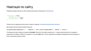 Навігація по сайту
Параметри виводу навігації по сайту (breadcrumbs) можна налаштувати в settings.php:
Повний список параметрів можна знайти в файлі з модулем: /includes/modules/breadcrumbs.php
Для виводу навігації використовувати функцію:
tw_breadcrumbs($separator = '', $before = '<div class="breadcrumbs">', $after = '</div>’)
З особливостей варто відмітити параметр microdata. Якщо його встановити рівним ‘json’, то модуль буде автоматично генерувати
мікророзмітку в форматі JSON-LD та додавати її в секцію head сайту. Також підтримується додавання мікророзмітки безпосередньо в
блок з навігацією (значення ‘inline’)
 
'breadcrumbs' => array( 
'microdata' => 'json', 
'include_archive' => false, 
'include_current' => true 
),
 