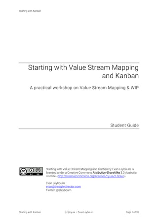 Starting with Kanban
Starting with Kanban (cc)-by-sa – Evan Leybourn Page 1 of 31
Starting with Value Stream Mapping
and Kanban
A practical workshop on Value Stream Mapping & WIP
Student Guide
Starting with Value Stream Mapping and Kanban by Evan Leybourn is
licensed under a Creative Commons Attribution-ShareAlike 3.0 Australia
License <http://creativecommons.org/licenses/by-sa/3.0/au/>
Evan Leybourn
evan@theagiledirector.com
Twitter: @eleybourn
 