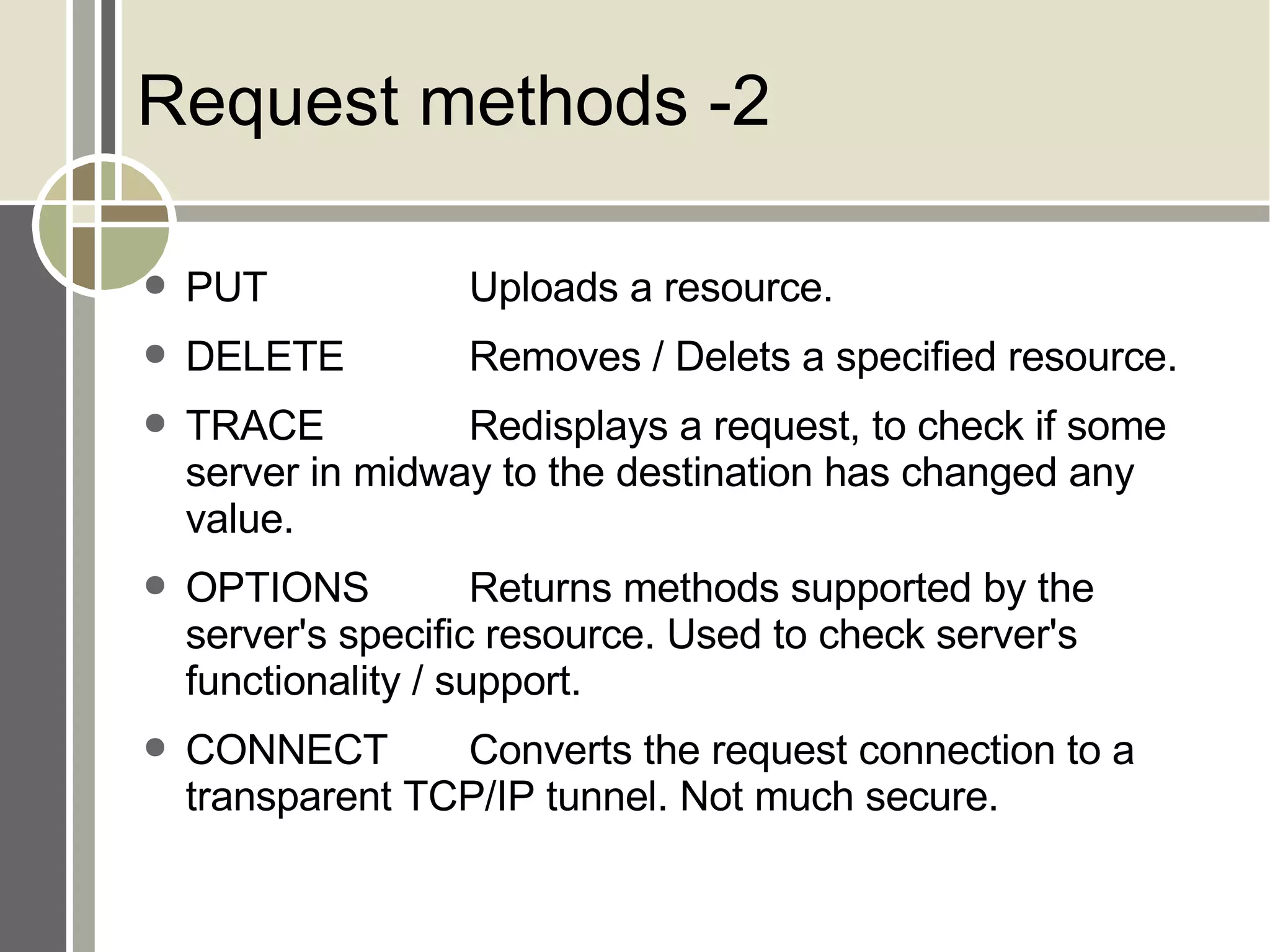 Request methods -2 PUT Uploads a resource. DELETE Removes / Delets a specified resource. TRACE Redisplays a request, to check if some server in midway to the destination has changed any value. OPTIONS Returns methods supported by the server's specific resource. Used to check server's functionality / support. CONNECT Converts the request connection to a transparent TCP/IP tunnel. Not much secure. 