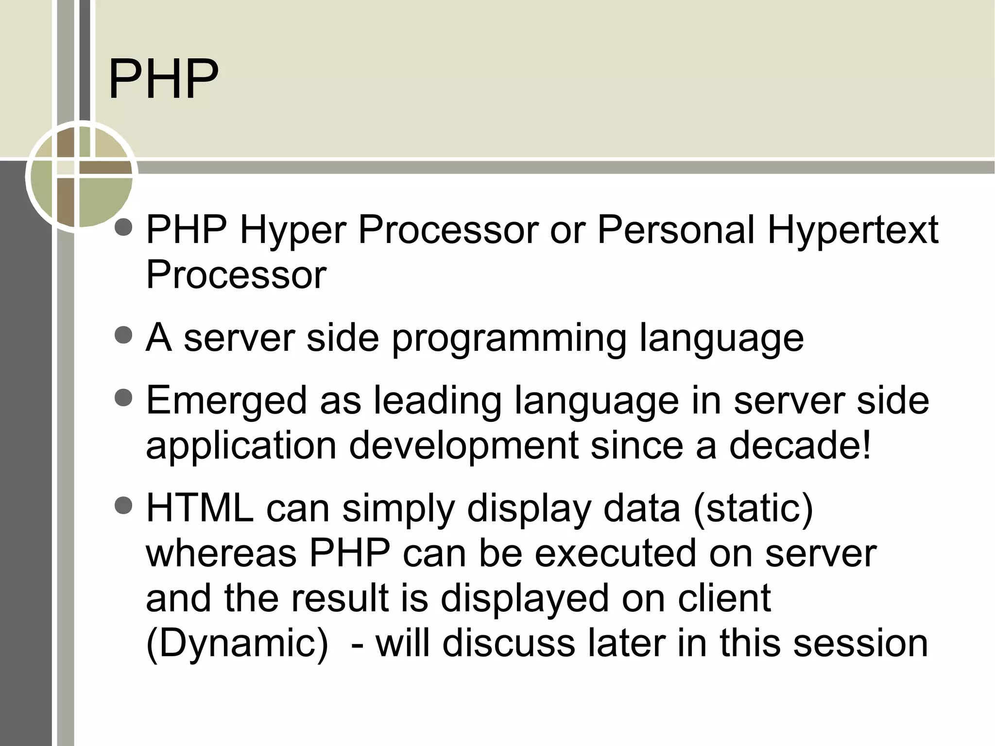 PHP PHP Hyper Processor or Personal Hypertext Processor A server side programming language Emerged as leading language in server side application development since a decade! HTML can simply display data (static) whereas PHP can be executed on server and the result is displayed on client (Dynamic)  - will discuss later in this session 