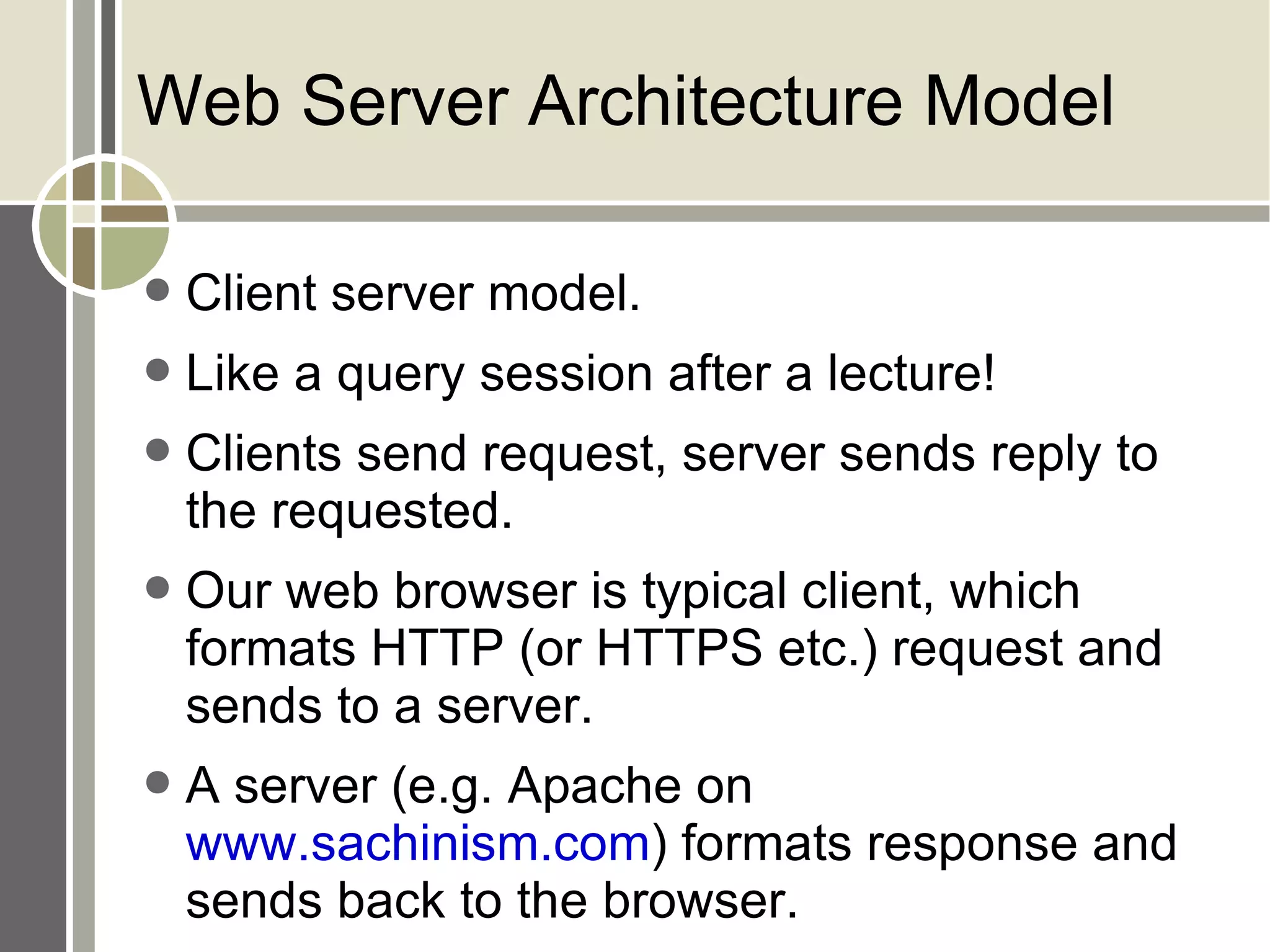 Web Server Architecture Model Client server model. Like a query session after a lecture! Clients send request, server sends reply to the requested. Our web browser is typical client, which formats HTTP (or HTTPS etc.) request and sends to a server. A server (e.g. Apache on  www.sachinism.com ) formats response and sends back to the browser. 