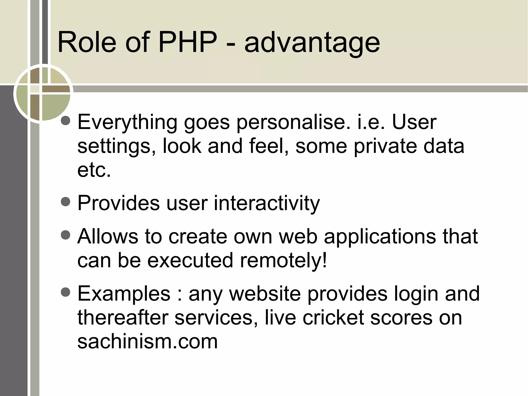 Role of PHP - advantage Everything goes personalise. i.e. User settings, look and feel, some private data etc. Provides user interactivity Allows to create own web applications that can be executed remotely! Examples : any website provides login and thereafter services, live cricket scores on sachinism.com 