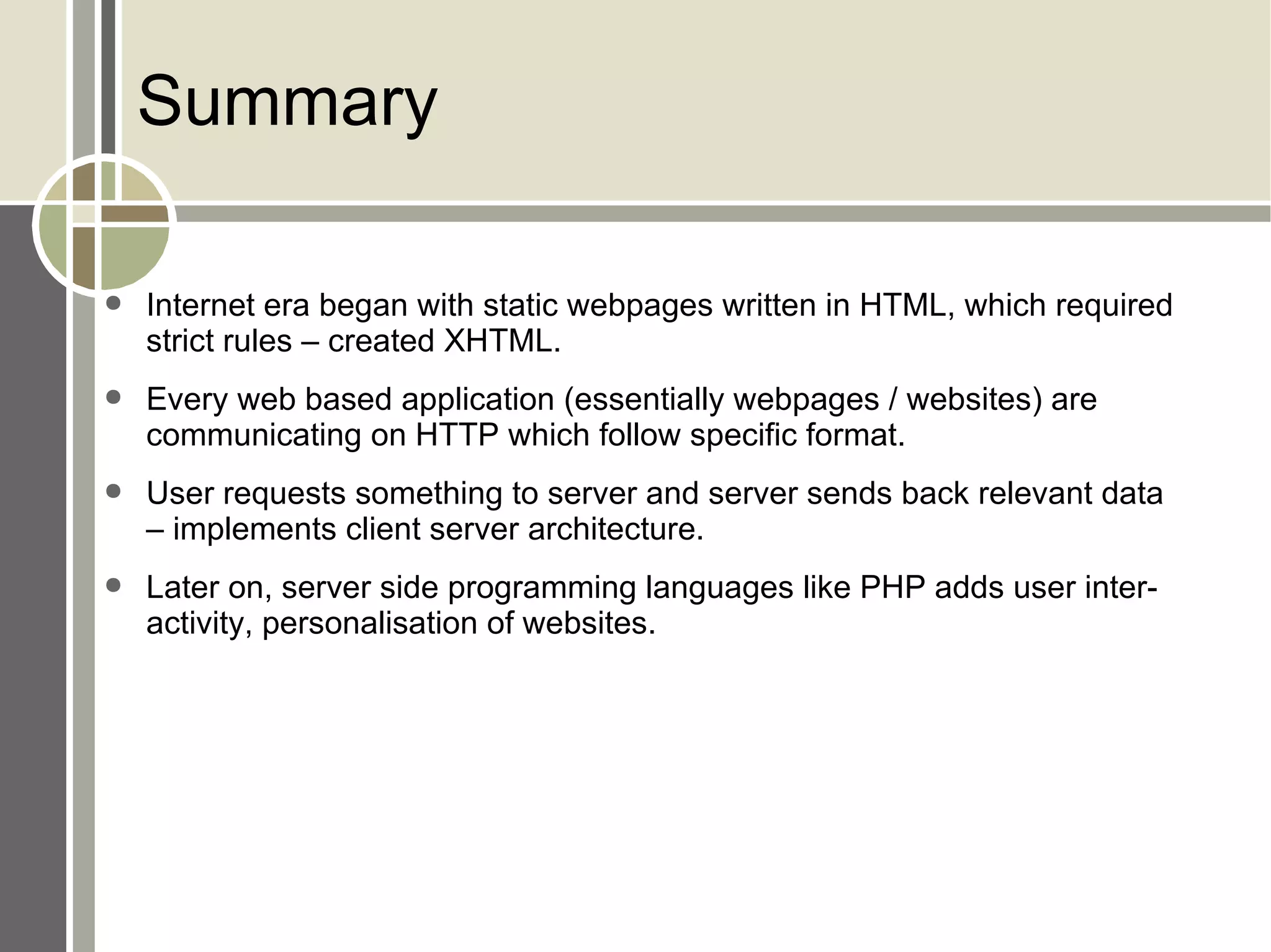 Summary Internet era began with static webpages written in HTML, which required strict rules – created XHTML. Every web based application (essentially webpages / websites) are communicating on HTTP which follow specific format. User requests something to server and server sends back relevant data – implements client server architecture. Later on, server side programming languages like PHP adds user interactivity, personalisation of websites. 