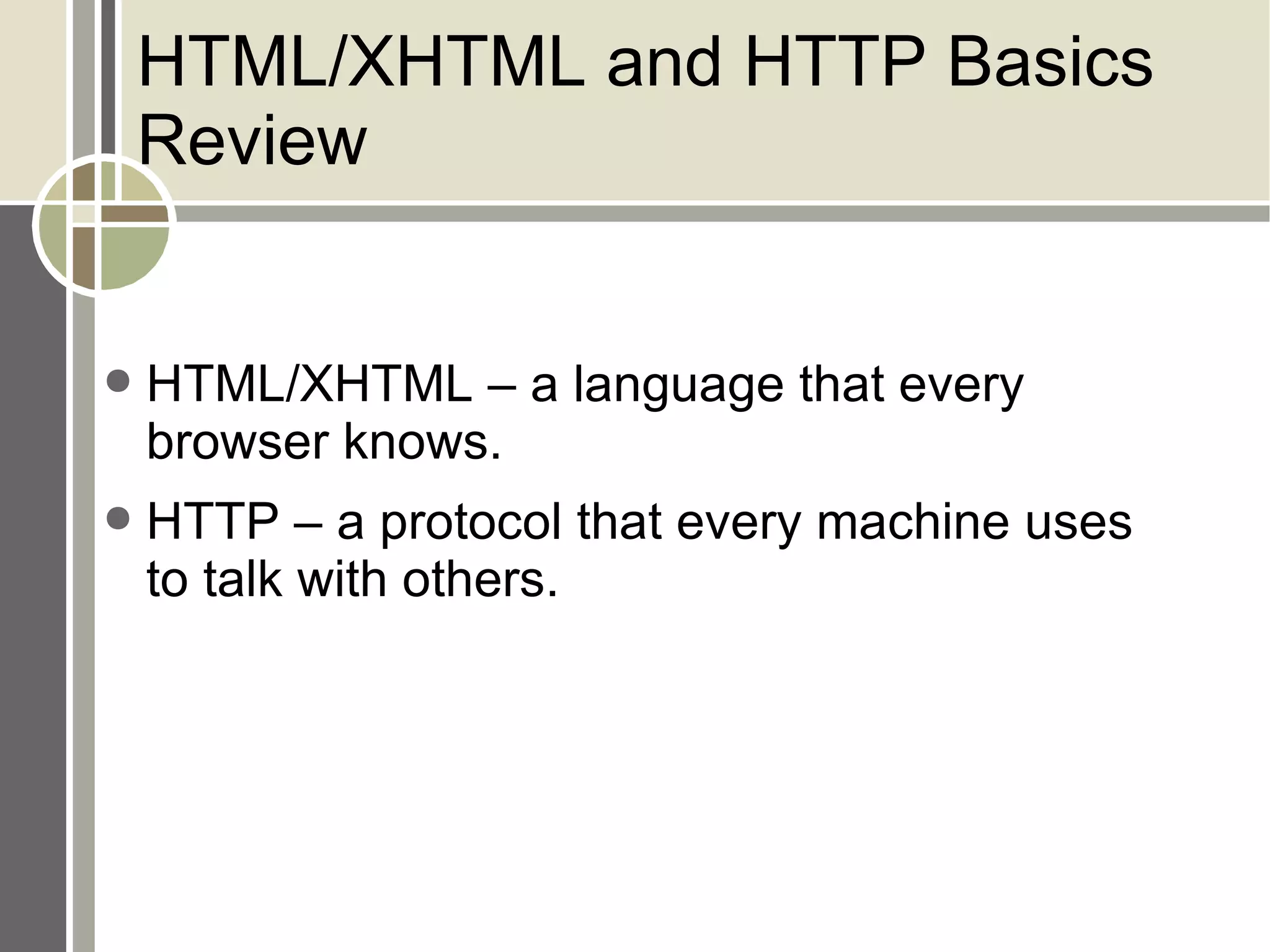 HTML/XHTML and HTTP Basics Review HTML/XHTML – a language that every browser knows. HTTP – a protocol that every machine uses to talk with others. 