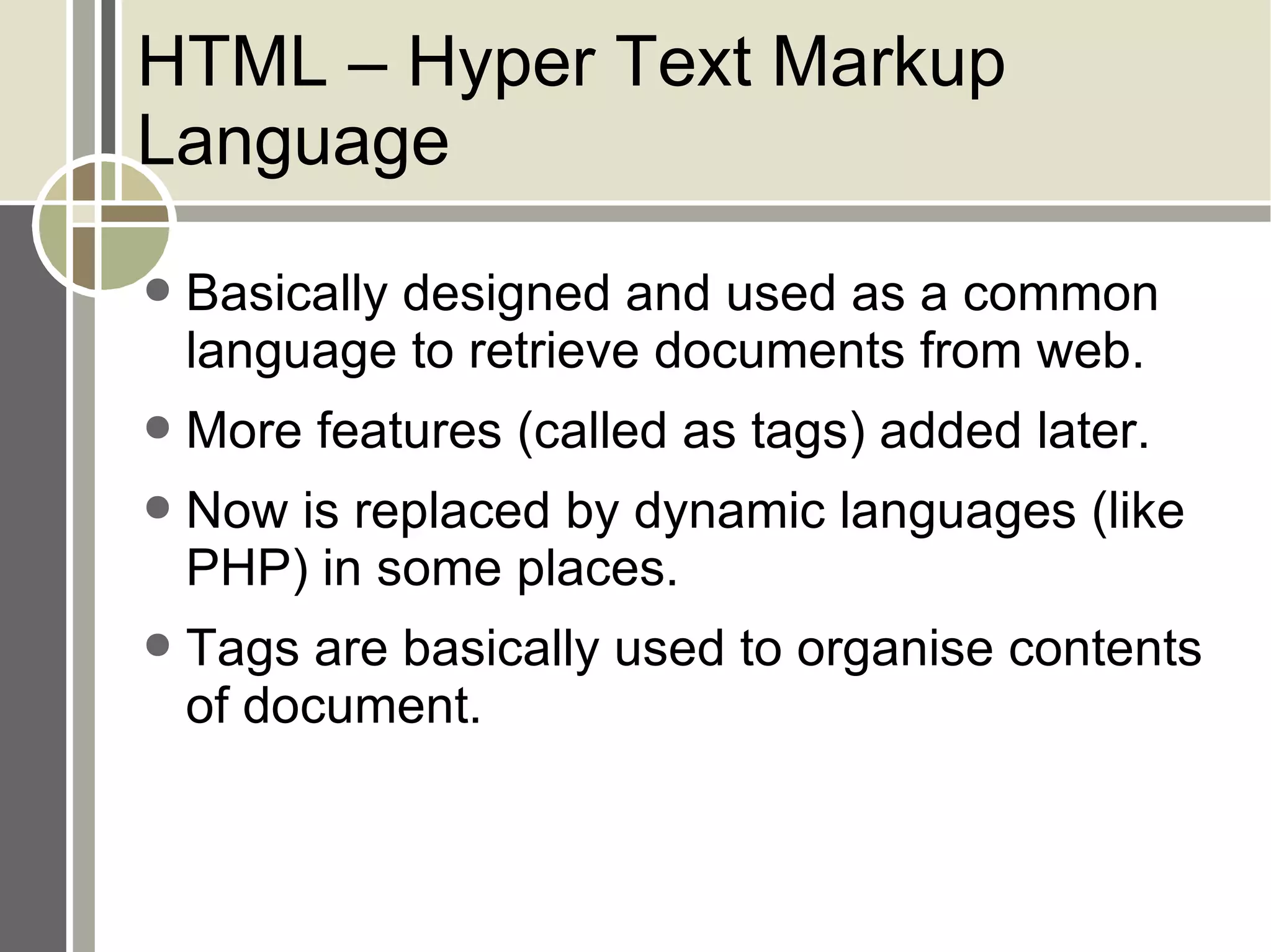 HTML – Hyper Text Markup Language Basically designed and used as a common language to retrieve documents from web. More features (called as tags) added later. Now is replaced by dynamic languages (like PHP) in some places. Tags are basically used to organise contents of document. 