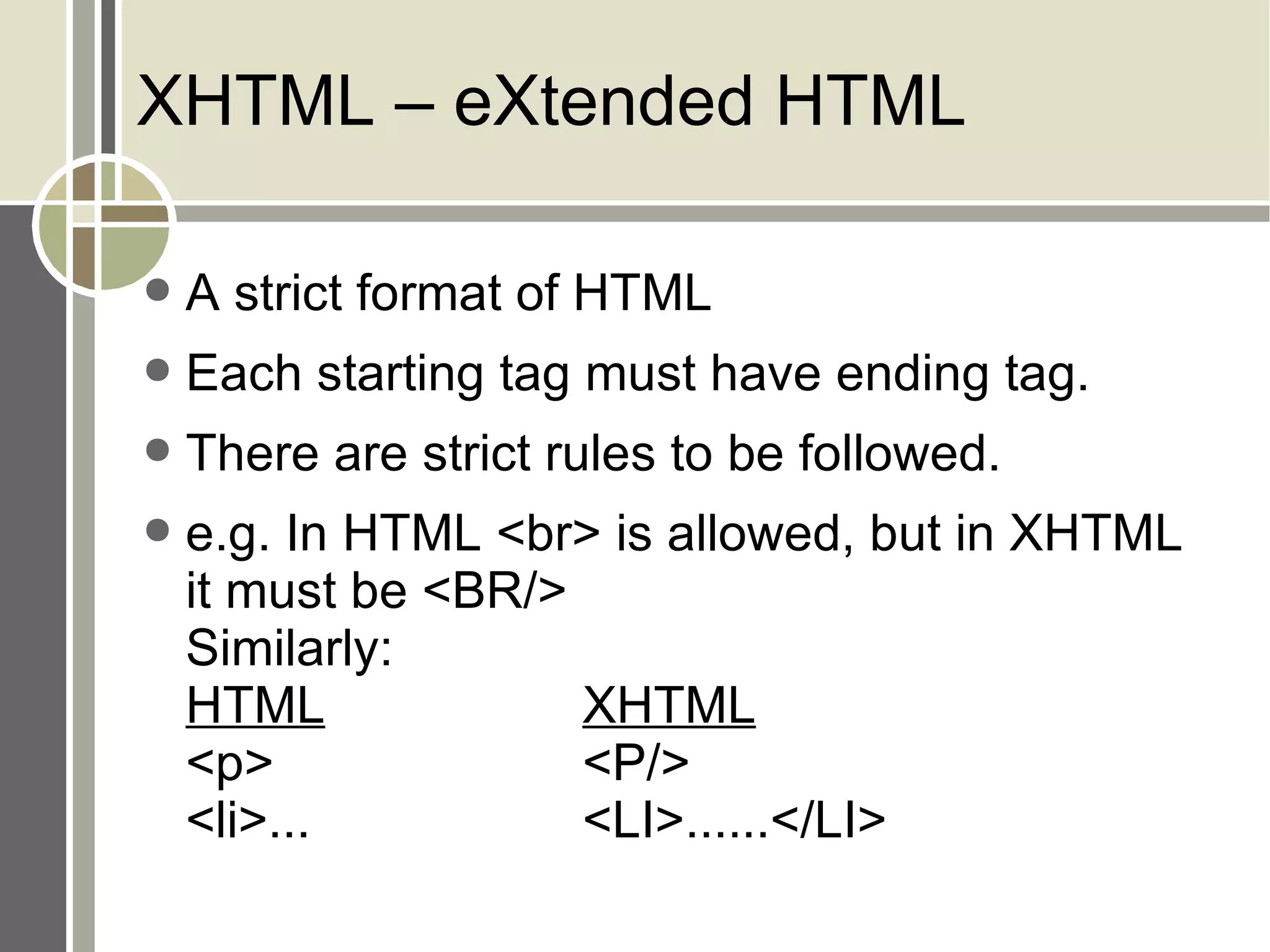 XHTML – eXtended HTML A strict format of HTML Each starting tag must have ending tag. There are strict rules to be followed. e.g. In HTML <br> is allowed, but in XHTML it must be <BR/> Similarly: HTML XHTML <p> <P/> <li>... <LI>......</LI> 