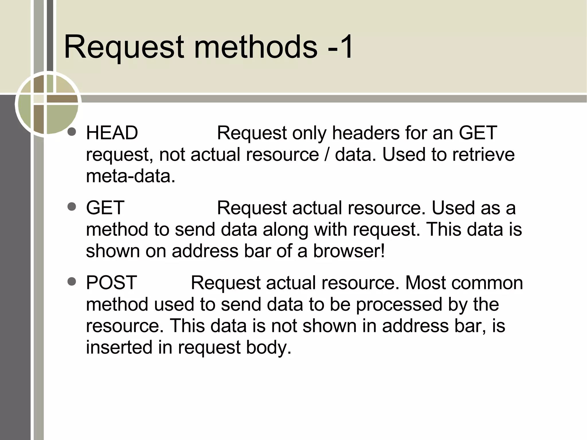 Request methods -1 HEAD Request only headers for an GET request, not actual resource / data. Used to retrieve meta-data. GET Request actual resource. Used as a method to send data along with request. This data is shown on address bar of a browser! POST Request actual resource. Most common method used to send data to be processed by the resource. This data is not shown in address bar, is inserted in request body. 
