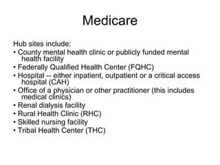 Medicare Hub sites include: •  County mental health clinic or publicly funded mental health facility  •  Federally Qualified Health Center (FQHC)  •  Hospital -- either inpatient, outpatient or a critical access hospital (CAH)  •  Office of a physician or other practitioner (this includes medical clinics)  •  Renal dialysis facility  •  Rural Health Clinic (RHC)  •  Skilled nursing facility  •  Tribal Health Center (THC)  