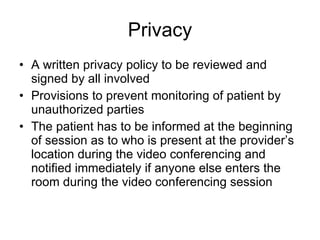 Privacy A written privacy policy to be reviewed and signed by all involved Provisions to prevent monitoring of patient by unauthorized parties  The patient has to be informed at the beginning of session as to who is present at the provider’s location during the video conferencing and notified immediately if anyone else enters the room during the video conferencing session  