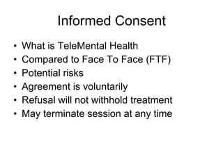 Informed Consent What is TeleMental Health Compared to Face To Face (FTF) Potential risks Agreement is voluntarily Refusal will not withhold treatment May terminate session at any time 