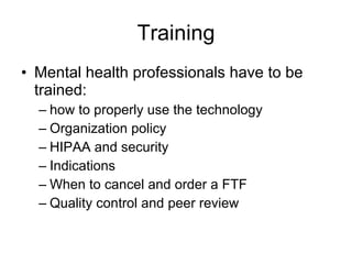 Training Mental health professionals have to be trained: how to properly use the technology  Organization policy HIPAA and security Indications When to cancel and order a FTF Quality control and peer review 
