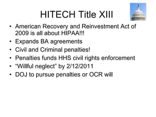 HITECH Title XIII  American Recovery and Reinvestment Act of 2009 is all about HIPAA!!! Expands BA agreements Civil and Criminal penalties! Penalties funds HHS civil rights enforcement “ Willful neglect” by 2/12/2011 DOJ to pursue penalties or OCR will 