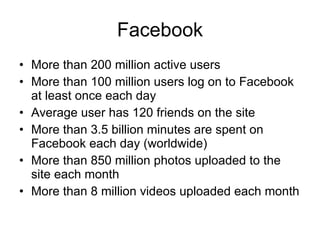 Facebook More than 200 million active users  More than 100 million users log on to Facebook at least once each day  Average user has 120 friends on the site  More than 3.5 billion minutes are spent on Facebook each day (worldwide) More than 850 million photos uploaded to the site each month  More than 8 million videos uploaded each month  