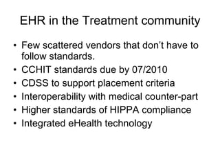 EHR in the Treatment community Few scattered vendors that don’t have to  follow standards. CCHIT standards due by 07/2010 CDSS to support placement criteria Interoperability with medical counter-part Higher standards of HIPPA compliance Integrated eHealth technology  