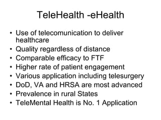 TeleHealth -eHealth Use of telecomunication to deliver healthcare Quality regardless of distance Comparable efficacy to FTF Higher rate of patient engagement Various application including telesurgery DoD, VA and HRSA are most advanced Prevalence in rural States TeleMental Health is No. 1 Application 