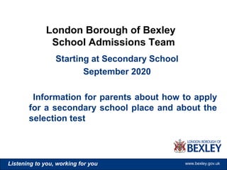www.bexley.gov.ukListening to you, working for you www.bexley.gov.ukListening to you, working for you www.bexley.gov.ukListening to you, working for you www.bexley.gov.uk
Starting at Secondary School
September 2020
Information for parents about how to apply
for a secondary school place and about the
selection test
London Borough of Bexley
School Admissions Team
 