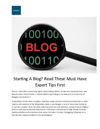 Starting A Blog? Read These Must Have
Expert Tips First
Success came after several long nights of painstaking efforts, an idea was conceived and a new
blog was born. Since its birth, I started addressing my blog as my baby and I am sure a lot of
bloggers can relate to it.
A new blog is no less than a newborn baby that needs constant nurturing and attention in order
to grow and stand out in the blogosphere while a new blogger is no less than a new mother to
it. Just like a mother trains her child selflessly out of love and affection, a newly-became blogger
also has to be passionate and enthusiastic in refining or maintaining his blog. Besides having a
healthy ambition and consistency that comes first when it comes to blogging, following are a
few tips that might be helpful for the new bloggers:
 