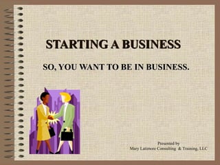 STARTING A BUSINESS SO, YOU WANT TO BE IN BUSINESS. Presented by Mary Latimore Consulting  & Training, LLC 