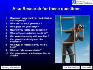 Also Research for these questions How much money will you need (start-up and on-going)?  What are the employee needs?  What price will you charge?  How will you locate your suppliers?  What will your equipment needs be?  Can you make money with your idea?  Can you make a living from  this business?  What type of records do you need to keep?  Who can help you get started?  Can you envision you business idea in action? 
