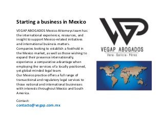 Registro,
Avalúo y Defensa de
Marcas,
Patentes y
Derechos de Autor
Starting a business in Mexico
VEGAP ABOGADOS Mexico Attorneys team has
the international experience, resources, and
insight to support Mexico-related initiatives
and international business matters.
Companies looking to establish a foothold in
the Mexico market, as well as those wishing to
expand their presence internationally,
experience a comparative advantage when
employing the services of a locally positioned,
yet global-minded legal team.
Our Mexico practice offers a full range of
transactional and regulatory legal services to
those national and international businesses
with interests throughout Mexico and South
America.
Contact:
contacto@vegap.com.mx
 