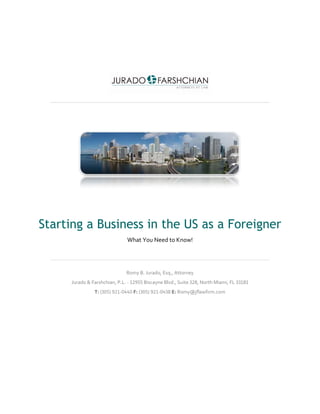 Starting a Business in the US as a Foreigner
What You Need to Know!
Romy B. Jurado, Esq., Attorney
Jurado & Farshchian, P.L. - 12955 Biscayne Blvd., Suite 328, North Miami, FL 33181
T: (305) 921-0440 F: (305) 921-0438 E: Romy@jflawfirm.com
 