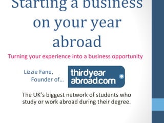 Starting a business on
    your year abroad
Turning your experience into a business opportunity

      Lizzie Fane,
         Founder of…


     The UK’s biggest network of students who
     study or work abroad during their degree.
 